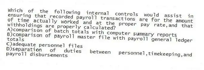 Which of the following internal controls would assist in ensuring that recorded payroll transactions are for the amount of time actually worked and at the proper pay rate,and that withholdings are properly calculated?
A)comparison of batch totals with computer summary reports
B)comparison of payroll master file with payroll general ledger totals
C)adequate personnel files
D)separation of duties between personnel,timekeeping,and payroll disbursements
