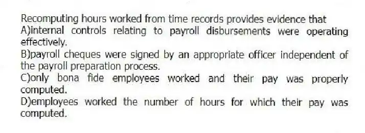 Recomputing hours worked from time records provides evidence that
A)internal controls relating to payroll disbursements were operating effectively.
B)payroll cheques were signed by an appropriate officer independent of the payroll preparation process.
C)only bona fide employees worked and their pay was properly computed.
D)employees worked the number of hours for which their pay was computed.