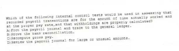 Which of the following internal control tests would be used in assessing that recorded payroll transactions are for the amount of time actually worked and at the proper pay rate,and that withholdings are properly calculated?
A)Foot the payroll journal and trace to the general ledger.
B)Prove the bank reconciliation.
C)Recompute gross pay.
D)Review the payroll journal for large or unusual amounts.