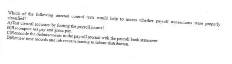 Which of the following internal control tests would help to assess whether payroll transactions were properly classified?
A)Test clerical accuracy by footing the payroll journal.
B)Recompute net pay and gross pay.
C)Reconcile the disbursements in the payroll journal with the payroll bank statement.
D)Review time records and job records,tracing to labour distribution.
