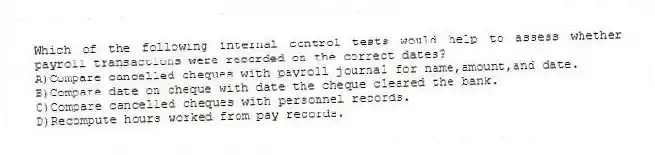 Which of the following internal control tests would help to assess whether payroll transactions were recorded on the correct dates?
A)Compare cancelled cheques with payroll journal for name,amount,and date.
B)Compare date on cheque with date the cheque cleared the bank.
C)Compare cancelled cheques with personnel records.
D)Recompute hours worked from pay records.