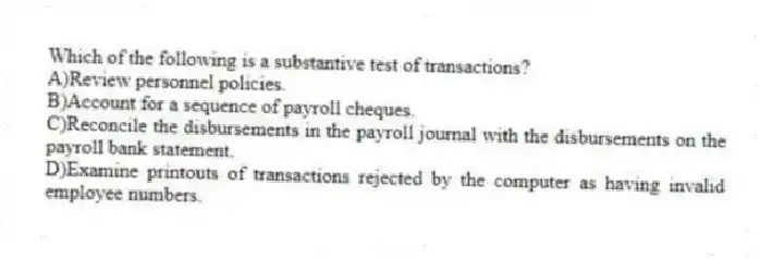 Which of the following is a substantive test of transactions?
A)Review personnel policies.
B)Account for a sequence of payroll cheques.
C)Reconcile the disbursements in the payroll journal with the disbursements on the payroll bank statement.
D)Examine printouts of transactions rejected by the computer as having invalid employee numbers.