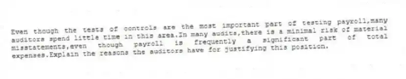 Even though the tests of controls are the most important part of testing payroll,many auditors spend little time in this area.In many audits,there is a minimal risk of material misstatements,even though payroll is frequently a significant part of total expenses.Explain the reasons the auditors have for justifying this position.