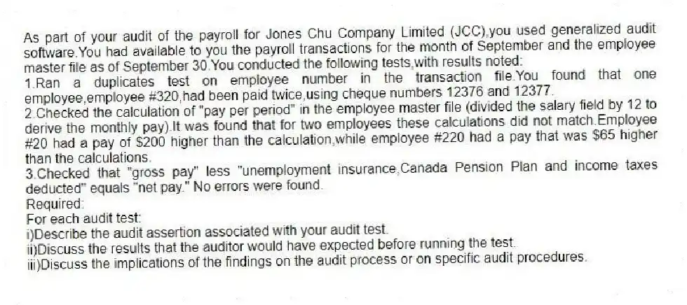 As part of your audit of the payroll for Jones Chu Company Limited (JCC),you used generalized audit software.You had available to you the payroll transactions for the month of September and the employee master file as of September 30.You conducted the following tests,with results noted:
1.Ran a duplicates test on employee number in the transaction file.You found that one employee,employee #320,had been paid twice,using cheque numbers 12376 and 12377.
2.Checked the calculation of "pay per period" in the employee master file (divided the salary field by 12 to derive the monthly pay).It was found that for two employees these calculations did not match.Employee #20 had a pay of $200 higher than the calculation,while employee #220 had a pay that was $65 higher than the calculations.
3.Checked that "gross pay" less "unemployment insurance,Canada Pension Plan and income taxes deducted" equals "net pay." No errors were found.
Required:
For each audit test:
i)Describe the audit assertion associated with your audit test.
ii)Discuss the results that the auditor would have expected before running the test.
iii)Discuss the implications of the findings on the audit process or on specific audit procedures.