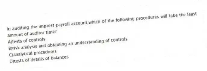 In auditing the imprest payroll account,which of the following procedures will take the least amount of auditor time?
A)tests of controls
B)risk analysis and obtaining an understanding of controls
C)analytical procedures
D)tests of details of balances