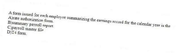 A form issued for each employee summarizing the earnings record for the calendar year is the
A)rate authorization form.
B)summary payroll report.
C)payroll master file.
D)T4 form.
