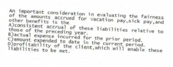 An important consideration in evaluating the fairness of the amounts accrued for vacation pay,sick pay,and other benefits is the
A)consistent accrual of these liabilities relative to those of the preceding year.
B)actual expense incurred for the prior period.
C)amount expended to date in the current period.
D)profitability of the client,which will enable these liabilities to be met.