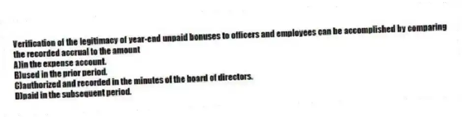 Verification of the legitimacy of year-end unpaid bonuses to officers and employees can be accomplished by comparing the recorded accrual to the amount
A)in the expense account.
B)used in the prior period.
C)authorized and recorded in the minutes of the board of directors.
D)paid in the subsequent period.