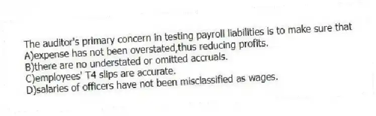 The auditor's primary concern in testing payroll liabilities is to make sure that
A)expense has not been overstated,thus reducing profits.
B)there are no understated or omitted accruals.
C)employees' T4 slips are accurate.
D)salaries of officers have not been misclassified as wages.