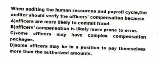 When auditing the human resources and payroll cycle,the auditor should verify the officers' compensation because
A)officers are more likely to commit fraud.
B)officers' compensation is likely more prone to error.
C)some officers may have complex compensation packages.
D)some officers may be in a position to pay themselves more than the authorized amounts.