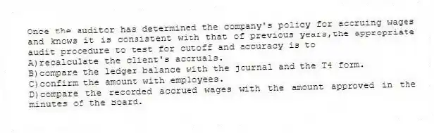 Once the auditor has determined the company's policy for accruing wages and knows it is consistent with that of previous years,the appropriate audit procedure to test for cutoff and accuracy is to
A)recalculate the client's accruals.
B)compare the ledger balance with the journal and the T4 form.
C)confirm the amount with employees.
D)compare the recorded accrued wages with the amount approved in the minutes of the Board.