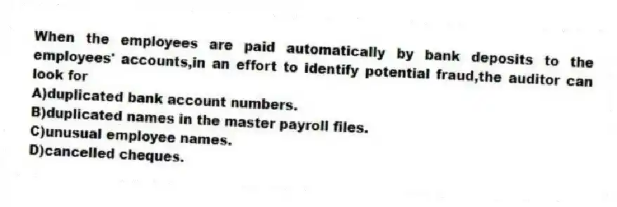 When the employees are paid automatically by bank deposits to the employees' accounts,in an effort to identify potential fraud,the auditor can look for
A)duplicated bank account numbers.
B)duplicated names in the master payroll files.
C)unusual employee names.
D)cancelled cheques.