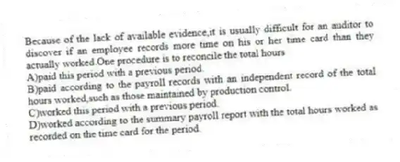 Because of the lack of available evidence,it is usually difficult for an auditor to discover if an employee records more time on his or her time card than they actually worked.One procedure is to reconcile the total hours
A)paid this period with a previous period.
B)paid according to the payroll records with an independent record of the total hours worked,such as those maintained by production control.
C)worked this period with a previous period.
D)worked according to the summary payroll report with the total hours worked as recorded on the time card for the period.
