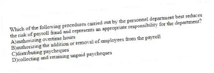 Which of the following procedures carried out by the personnel department best reduces the risk of payroll fraud and represents an appropriate responsibility for the department?
A)authorizing overtime hours
B)authorizing the addition or removal of employees from the payroll
C)distributing paycheques
D)collecting and retaining unpaid paycheques