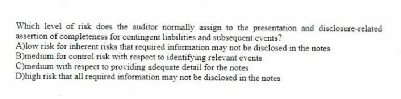 Which level of risk does the auditor normally assign to the presentation and disclosure-related assertion of completeness for contingent liabilities and subsequent events?
A)low risk for inherent risks that required information may not be disclosed in the notes
B)medium for control risk with respect to identifying relevant events
C)medium with respect to providing adequate detail for the notes
D)high risk that all required information may not be disclosed in the notes
