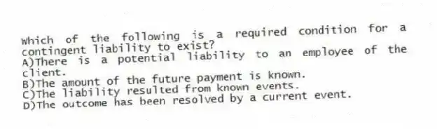 Which of the following is a required condition for a contingent liability to exist?
A)There is a potential liability to an employee of the client.
B)The amount of the future payment is known.
C)The liability resulted from known events.
D)The outcome has been resolved by a current event.