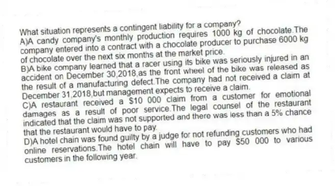 What situation represents a contingent liability for a company?
A)A candy company's monthly production requires 1000 kg of chocolate.The company entered into a contract with a chocolate producer to purchase 6000 kg of chocolate over the next six months at the market price.
B)A bike company learned that a racer using its bike was seriously injured in an accident on December 30,2018,as the front wheel of the bike was released as the result of a manufacturing defect.The company had not received a claim at December 31,2018,but management expects to receive a claim.
C)A restaurant received a $10 000 claim from a customer for emotional damages as a result of poor service.The legal counsel of the restaurant indicated that the claim was not supported and there was less than a 5% chance that the restaurant would have to pay.
D)A hotel chain was found guilty by a judge for not refunding customers who had online reservations.The hotel chain will have to pay $50 000 to various customers in the following year.