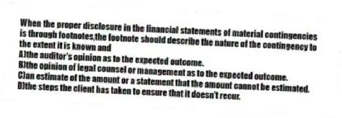When the proper disclosure in the financial statements of material contingencies is through footnotes,the footnote should describe the nature of the contingency to the extent it is known and
A)the auditor's opinion as to the expected outcome.
B)the opinion of legal counsel or management as to the expected outcome.
C)an estimate of the amount or a statement that the amount cannot be estimated.
D)the steps the client has taken to ensure that it doesn't recur.