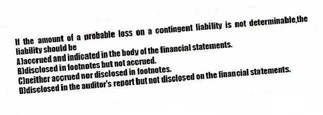 If the amount of a probable loss on a contingent liability is not determinable,the liability should be
A)accrued and indicated in the body of the financial statements.
B)disclosed in footnotes but not accrued.
C)neither accrued nor disclosed in footnotes.
D)disclosed in the auditor's report but not disclosed on the financial statements.