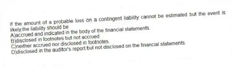 If the amount of a probable loss on a contingent liability cannot be estimated but the event is likely,the liability should be
A)accrued and indicated in the body of the financial statements.
B)disclosed in footnotes but not accrued.
C)neither accrued nor disclosed in footnotes.
D)disclosed in the auditor's report but not disclosed on the financial statements.