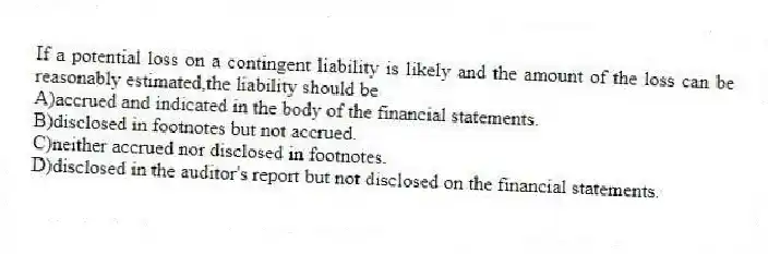 If a potential loss on a contingent liability is likely and the amount of the loss can be reasonably estimated,the liability should be
A)accrued and indicated in the body of the financial statements.
B)disclosed in footnotes but not accrued.
C)neither accrued nor disclosed in footnotes.
D)disclosed in the auditor's report but not disclosed on the financial statements.