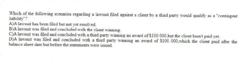 Which of the following scenarios regarding a lawsuit filed against a client by a third party would qualify as a "contingent liability"?
A)A lawsuit has been filed but not yet resolved.
B)A lawsuit was filed and concluded with the client winning.
C)A lawsuit was filed and concluded with a third party winning an award of $100 000,but the client hasn't paid yet.
D)A lawsuit was filed and concluded with a third party winning an award of $100 000,which the client paid after the balance sheet date but before the statements were issued.