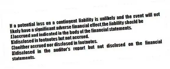 If a potential loss on a contingent liability is unlikely and the event will not likely have a significant adverse financial effect,the liability should be
A)accrued and indicated in the body of the financial statements.
B)disclosed in footnotes but not accrued.
C)neither accrued nor disclosed in footnotes.
D)disclosed in the auditor's report but not disclosed on the financial statements.