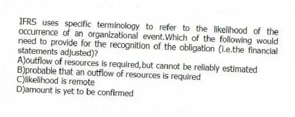 IFRS uses specific terminology to refer to the likelihood of the occurrence of an organizational event.Which of the following would need to provide for the recognition of the obligation (i.e.the financial statements adjusted)?
A)outflow of resources is required,but cannot be reliably estimated
B)probable that an outflow of resources is required
C)likelihood is remote
D)amount is yet to be confirmed