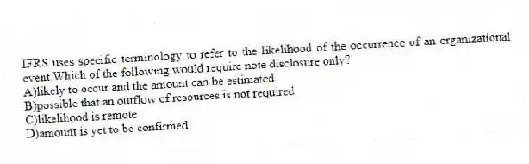 IFRS uses specific terminology to refer to the likelihood of the occurrence of an organizational event.Which of the following would require note disclosure only?
A)likely to occur and the amount can be estimated
B)possible that an outflow of resources is not required
C)likelihood is remote
D)amount is yet to be confirmed