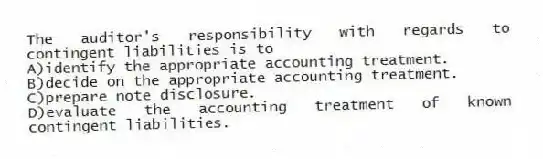 The auditor's responsibility with regards to contingent liabilities is to
A)identify the appropriate accounting treatment.
B)decide on the appropriate accounting treatment.
C)prepare note disclosure.
D)evaluate the accounting treatment of known contingent liabilities.
