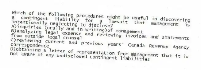 Which of the following procedures might be useful in discovering a contingent liability for a lawsuit that management is intentionally neglecting to disclose?
A)inquiries (orally and in writing)of management
B)analyzing legal expense and reviewing invoices and statements from outside legal counsel
C)reviewing current and previous years' Canada Revenue Agency correspondence
D)obtaining a letter of representation from management that it is not aware of any undisclosed contingent liabilities