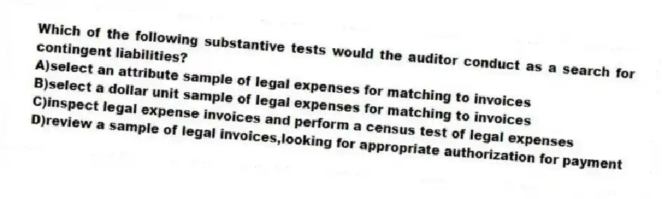 Which of the following substantive tests would the auditor conduct as a search for contingent liabilities?
A)select an attribute sample of legal expenses for matching to invoices
B)select a dollar unit sample of legal expenses for matching to invoices
C)inspect legal expense invoices and perform a census test of legal expenses
D)review a sample of legal invoices,looking for appropriate authorization for payment