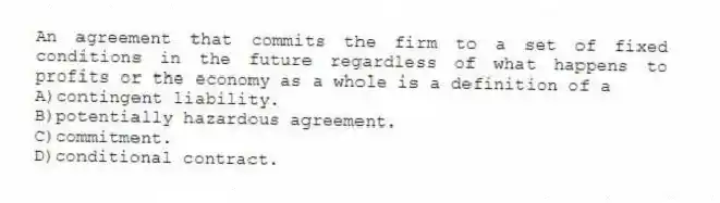 An agreement that commits the firm to a set of fixed conditions in the future regardless of what happens to profits or the economy as a whole is a definition of a
A)contingent liability.
B)potentially hazardous agreement.
C)commitment.
D)conditional contract.