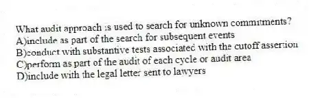 What audit approach is used to search for unknown commitments?
A)include as part of the search for subsequent events
B)conduct with substantive tests associated with the cutoff assertion
C)perform as part of the audit of each cycle or audit area
D)include with the legal letter sent to lawyers