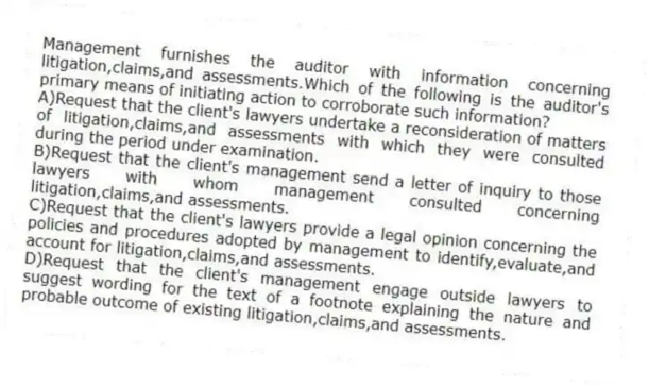 Management furnishes the auditor with information concerning litigation,claims,and assessments.Which of the following is the auditor's primary means of initiating action to corroborate such information?
A)Request that the client's lawyers undertake a reconsideration of matters of litigation,claims,and assessments with which they were consulted during the period under examination.
B)Request that the client's management send a letter of inquiry to those lawyers with whom management consulted concerning litigation,claims,and assessments.
C)Request that the client's lawyers provide a legal opinion concerning the policies and procedures adopted by management to identify,evaluate,and account for litigation,claims,and assessments.
D)Request that the client's management engage outside lawyers to suggest wording for the text of a footnote explaining the nature and probable outcome of existing litigation,claims,and assessments.