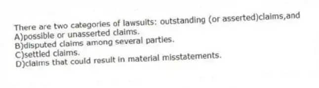 There are two categories of lawsuits: outstanding (or asserted)claims,and
A)possible or unasserted claims.
B)disputed claims among several parties.
C)settled claims.
D)claims that could result in material misstatements.