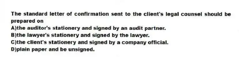 The standard letter of confirmation sent to the client's legal counsel should be prepared on
A)the auditor's stationery and signed by an audit partner.
B)the lawyer's stationery and signed by the lawyer.
C)the client's stationery and signed by a company official.
D)plain paper and be unsigned.
