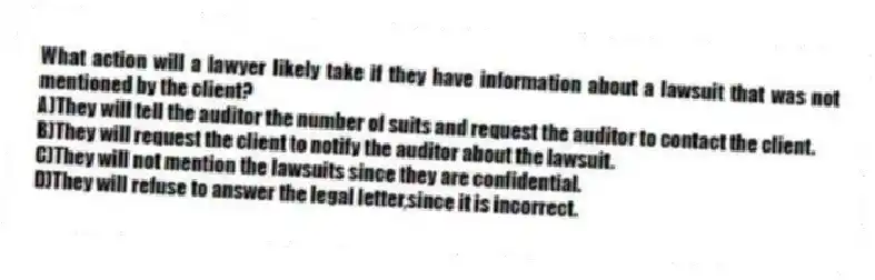 What action will a lawyer likely take if they have information about a lawsuit that was not mentioned by the client?
A)They will tell the auditor the number of suits and request the auditor to contact the client.
B)They will request the client to notify the auditor about the lawsuit.
C)They will not mention the lawsuits since they are confidential.
D)They will refuse to answer the legal letter,since it is incorrect.