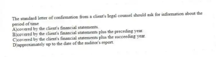 The standard letter of confirmation from a client's legal counsel should ask for information about the period of time
A)covered by the client's financial statements.
B)covered by the client's financial statements plus the preceding year.
C)covered by the client's financial statements plus the succeeding year.
D)approximately up to the date of the auditor's report.