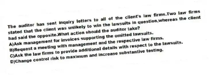The auditor has sent inquiry letters to all of the client's law firms.Two law firms stated that the client was unlikely to win the lawsuits in question,whereas the client had said the opposite.What action should the auditor take?
A)Ask management for invoices supporting the omitted lawsuits.
B)Request a meeting with management and the respective law firms.
C)Ask the law firms to provide additional details with respect to the lawsuits.
D)Change control risk to maximum and increase substantive testing.