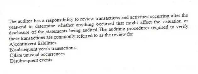 The auditor has a responsibility to review transactions and activities occurring after the year-end to determine whether anything occurred that might affect the valuation or disclosure of the statements being audited.The auditing procedures required to verify these transactions are commonly referred to as the review for
A)contingent liabilities.
B)subsequent year's transactions.
C)late unusual occurrences.
D)subsequent events.