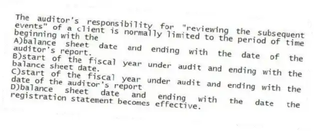 The auditor's responsibility for "reviewing the subsequent events" of a client is normally limited to the period of time beginning with the
A)balance sheet date and ending with the date of the auditor's report.
B)start of the fiscal year under audit and ending with the balance sheet date.
C)start of the fiscal year under audit and ending with the date of the auditor's report
D)balance sheet date and ending with the date the registration statement becomes effective.