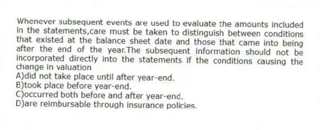 Whenever subsequent events are used to evaluate the amounts included in the statements,care must be taken to distinguish between conditions that existed at the balance sheet date and those that came into being after the end of the year.The subsequent information should not be incorporated directly into the statements if the conditions causing the change in valuation
A)did not take place until after year-end.
B)took place before year-end.
C)occurred both before and after year-end.
D)are reimbursable through insurance policies.