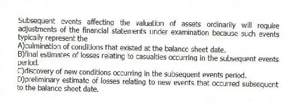 Subsequent events affecting the valuation of assets ordinarily will require adjustments of the financial statements under examination because such events typically represent the
A)culmination of conditions that existed at the balance sheet date.
B)final estimates of losses relating to casualties occurring in the subsequent events period.
C)discovery of new conditions occurring in the subsequent events period.
D)preliminary estimate of losses relating to new events that occurred subsequent to the balance sheet date.