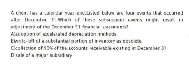 A client has a calendar year-end.Listed below are four events that occurred after December 31.Which of these subsequent events might result in adjustment of the December 31 financial statements?
A)adoption of accelerated depreciation methods
B)write-off of a substantial portion of inventory as obsolete
C)collection of 90% of the accounts receivable existing at December 31
D)sale of a major subsidiary