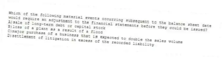 Which of the following material events occurring subsequent to the balance sheet date would require an adjustment to the financial statements before they could be issued?
A)sale of long-term debt or capital stock
B)loss of a plant as a result of a flood
C)major purchase of a business that is expected to double the sales volume
D)settlement of litigation in excess of the recorded liability