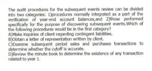 The audit procedures for the subsequent events review can be divided into two categories: 1)procedures normally integrated as a part of the verification of year-end account balances,and 2)those performed specifically for the purpose of discovering subsequent events.Which of the following procedures would be in the first category?
A)Make inquiries of client regarding contingent liabilities.
B)Obtain a letter of representation written by client.
C)Examine subsequent period sales and purchases transactions to determine whether the cutoff is accurate.
D)Review the minute book to determine the existence of any transaction related to year 1.