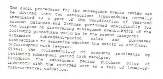 The audit procedures for the subsequent events review can be divided into two categories: 1)procedures normally integrated as a part of the verification of year-end account balances,and 2)those performed specifically for the purpose of discovering subsequent events.Which of the following procedures would be in the second category?
A)Examine subsequent-period sales and purchases transactions to determine whether the cutoff is accurate.
B)Correspond with lawyers.
C)Test the collectability of accounts receivable by reviewing subsequent period cash receipts.
D)Compare the subsequent period purchase price of inventory with the recorded cost as a test of lower-of-cost-or-market valuation.