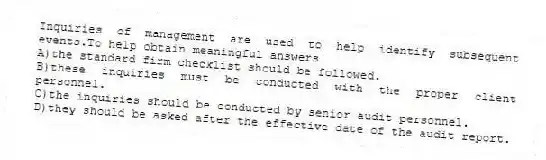 Inquiries of management are used to help identify subsequent events.To help obtain meaningful answers
A)the standard firm checklist should be followed.
B)these inquiries must be conducted with the proper client personnel.
C)the inquiries should be conducted by senior audit personnel.
D)they should be asked after the effective date of the audit report.