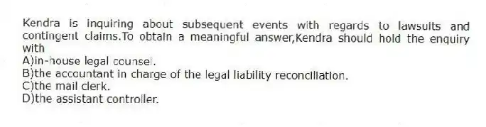 Kendra is inquiring about subsequent events with regards to lawsuits and contingent claims.To obtain a meaningful answer,Kendra should hold the enquiry with
A)in-house legal counsel.
B)the accountant in charge of the legal liability reconciliation.
C)the mail clerk.
D)the assistant controller.